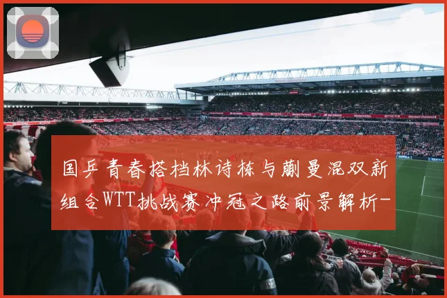 国乒青春搭档林诗栋与蒯曼混双新组合WTT挑战赛冲冠之路前景解析