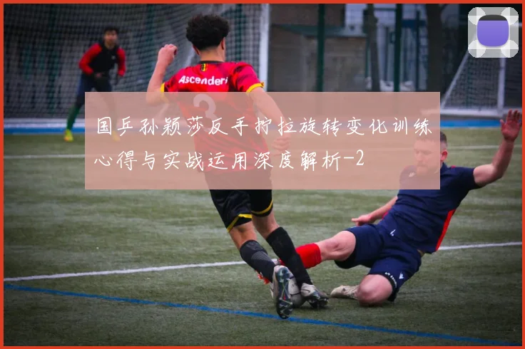国乒孙颖莎反手拧拉旋转变化训练心得与实战运用深度解析
