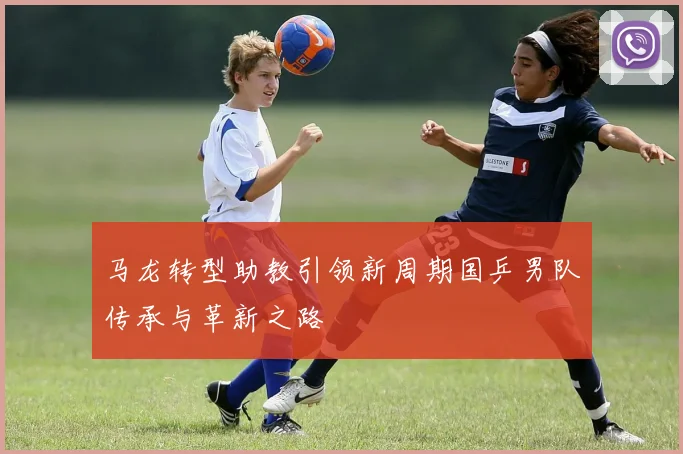 马龙转型助教引领新周期国乒男队传承与革新之路