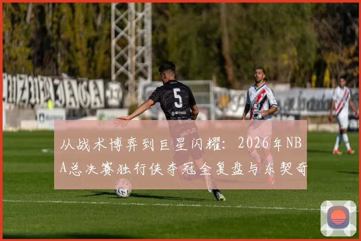 从战术博弈到巨星闪耀：2026年NBA总决赛独行侠夺冠全复盘与东契奇关键表现深度剖析