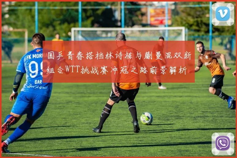 国乒青春搭档林诗栋与蒯曼混双新组合WTT挑战赛冲冠之路前景解析