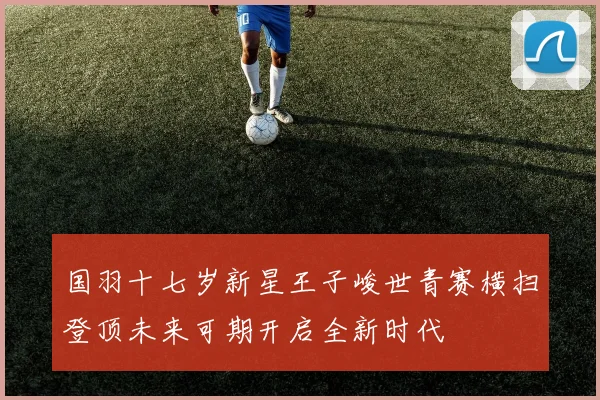 国羽十七岁新星王子峻世青赛横扫登顶未来可期开启全新时代