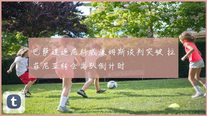 巴萨追逐尼科威廉姆斯谈判突破 拉菲尼亚转会离队倒计时