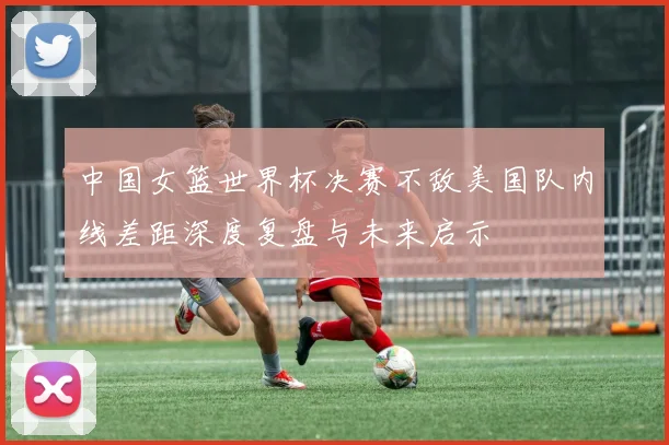 中国女篮世界杯决赛不敌美国队内线差距深度复盘与未来启示