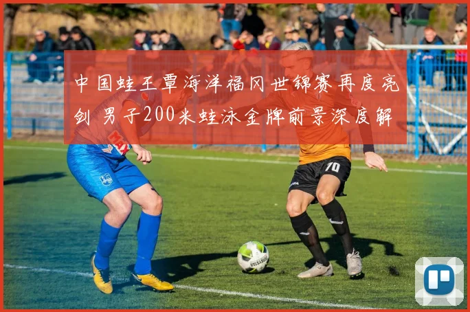 中国蛙王覃海洋福冈世锦赛再度亮剑 男子200米蛙泳金牌前景深度解析