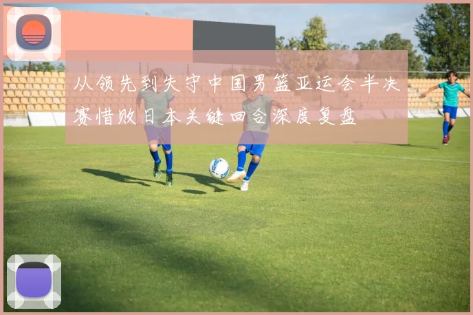 从领先到失守中国男篮亚运会半决赛惜败日本关键回合深度复盘