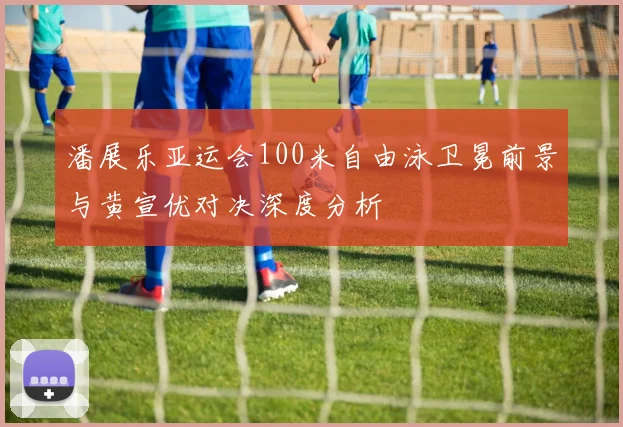 潘展乐亚运会100米自由泳卫冕前景与黄宣优对决深度分析