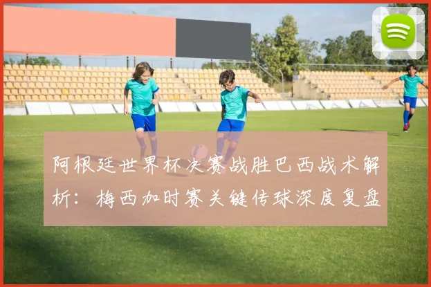 阿根廷世界杯决赛战胜巴西战术解析：梅西加时赛关键传球深度复盘