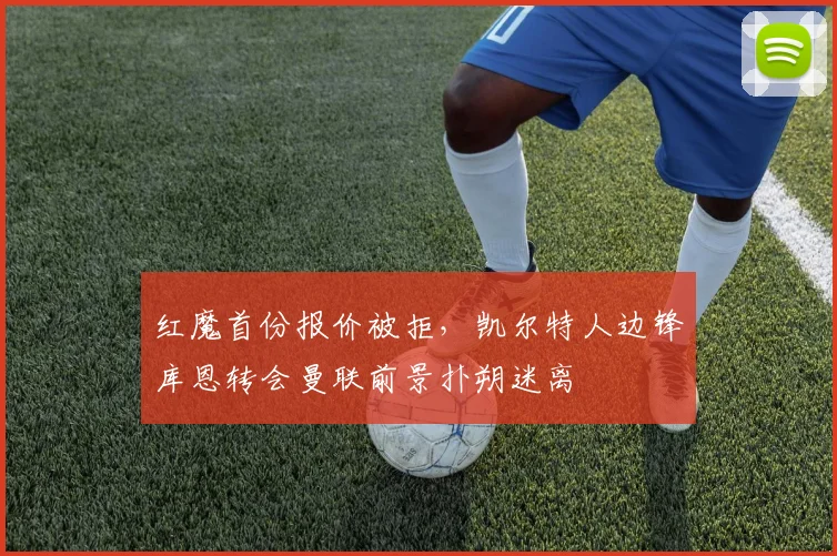 红魔首份报价被拒，凯尔特人边锋库恩转会曼联前景扑朔迷离
