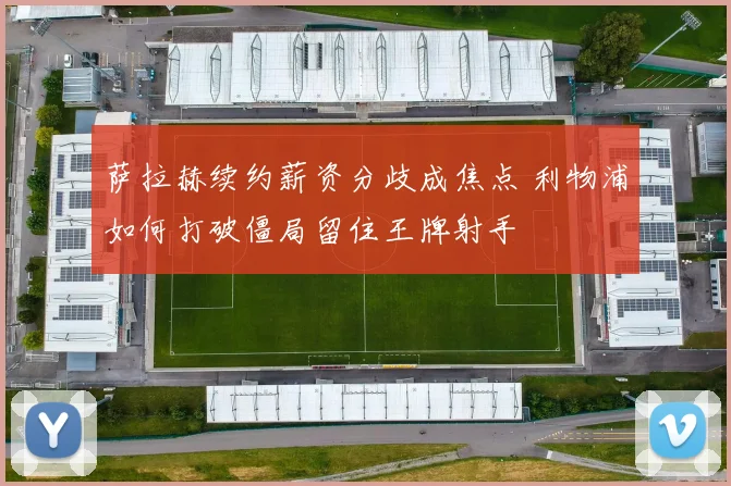 萨拉赫续约薪资分歧成焦点 利物浦如何打破僵局留住王牌射手