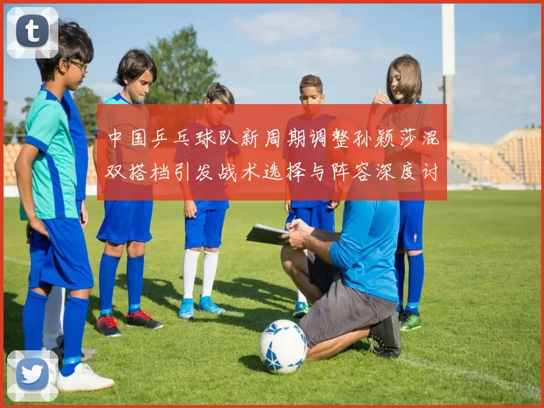 中国乒乓球队新周期调整孙颖莎混双搭档引发战术选择与阵容深度讨论
