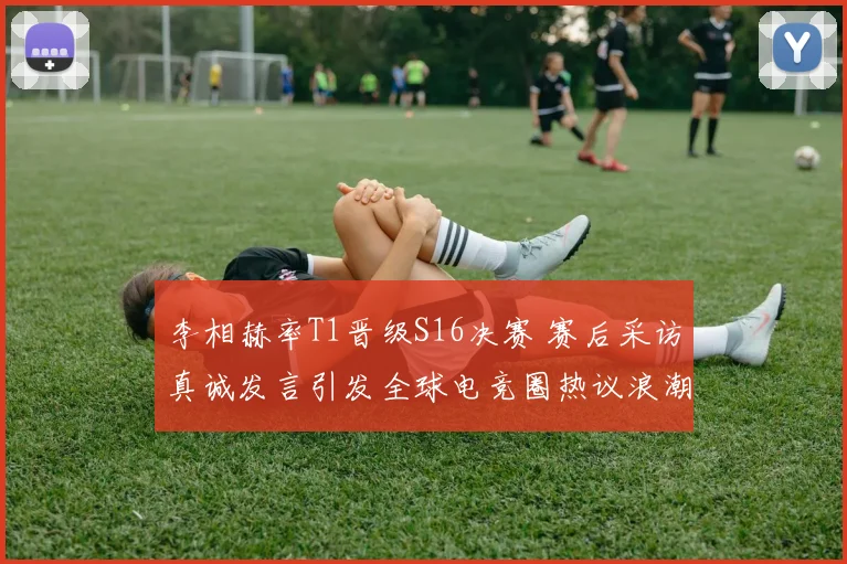 李相赫率T1晋级S16决赛 赛后采访真诚发言引发全球电竞圈热议浪潮