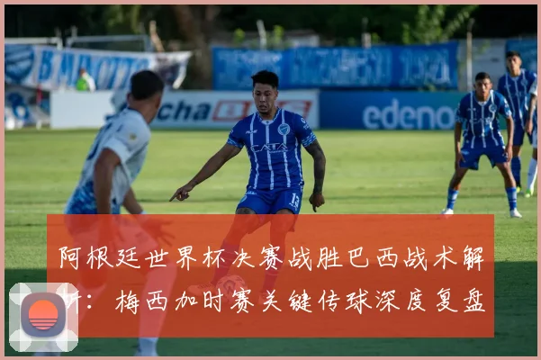阿根廷世界杯决赛战胜巴西战术解析：梅西加时赛关键传球深度复盘