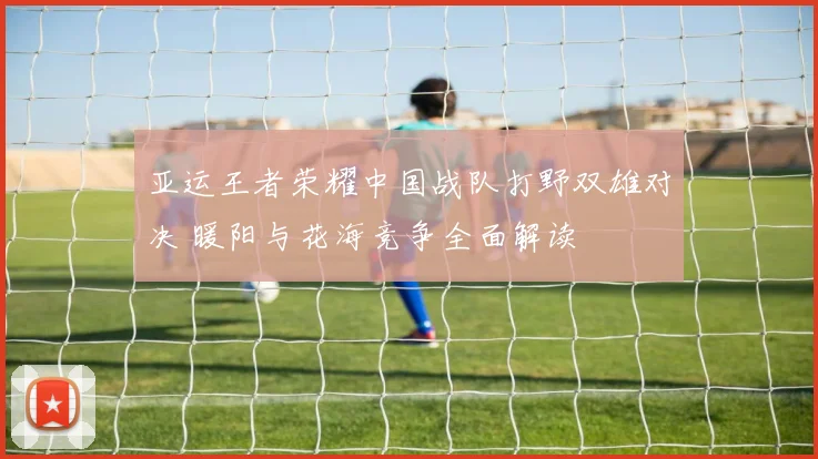 亚运王者荣耀中国战队打野双雄对决 暖阳与花海竞争全面解读