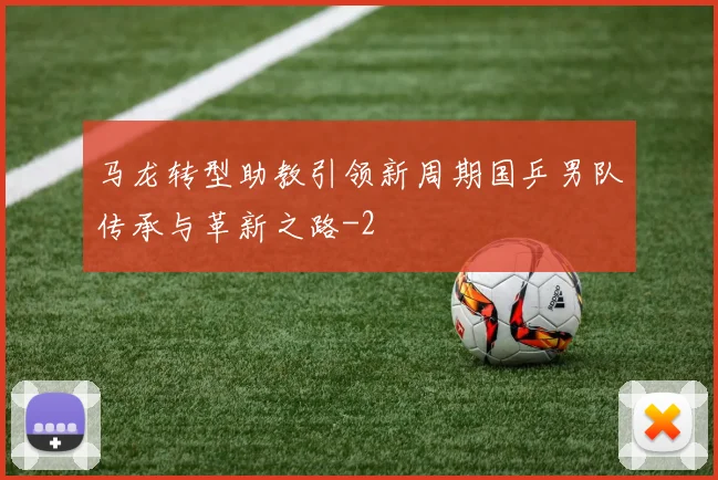 马龙转型助教引领新周期国乒男队传承与革新之路