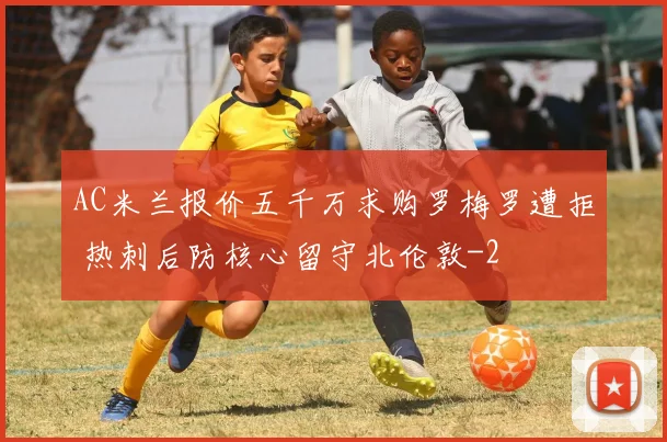 AC米兰报价五千万求购罗梅罗遭拒 热刺后防核心留守北伦敦