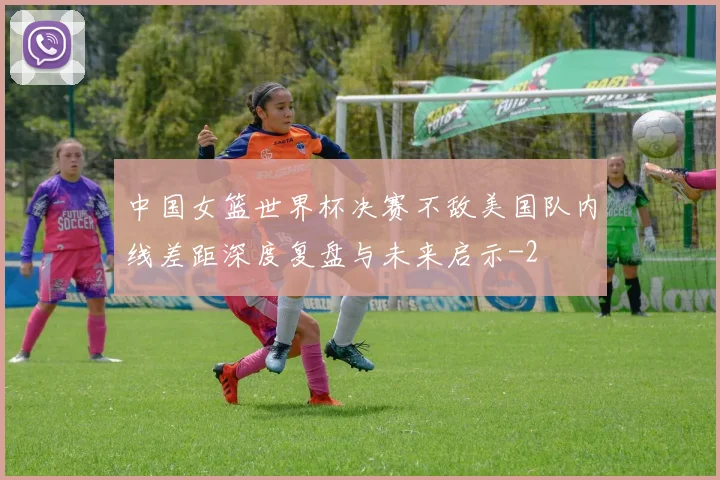中国女篮世界杯决赛不敌美国队内线差距深度复盘与未来启示