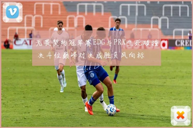 无畏契约冠军赛EDG与PRX生死碰撞 决斗位巅峰对决成胜负风向标