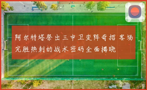 阿尔特塔祭出三中卫变阵奇招 客场完胜热刺的战术密码全面揭晓