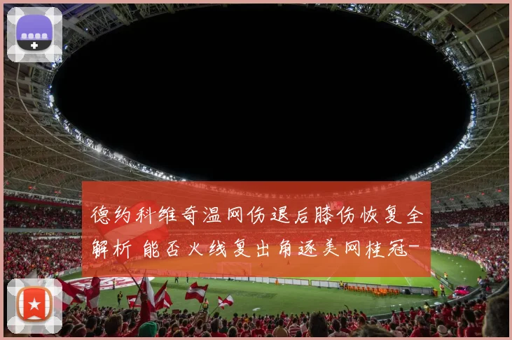 德约科维奇温网伤退后膝伤恢复全解析 能否火线复出角逐美网桂冠