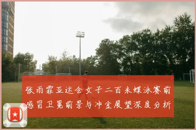 张雨霏亚运会女子二百米蝶泳赛前感冒卫冕前景与冲金展望深度分析