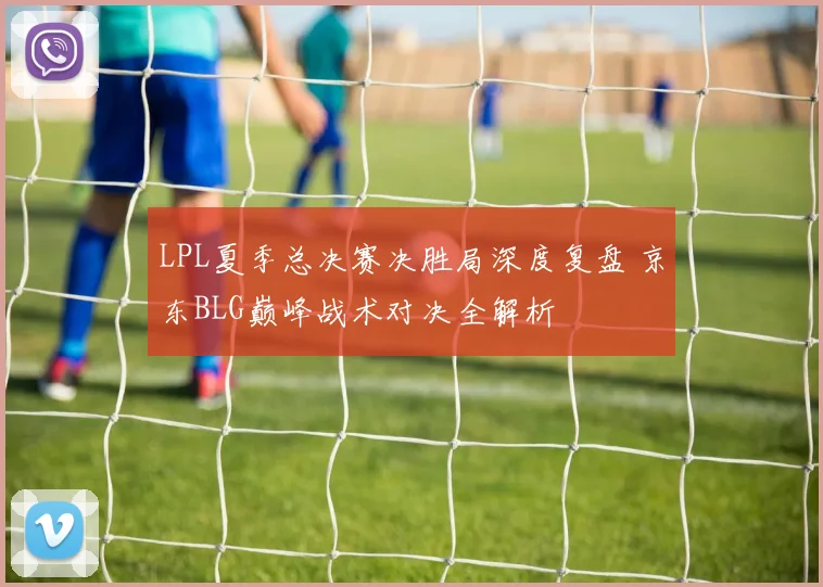 LPL夏季总决赛决胜局深度复盘 京东BLG巅峰战术对决全解析