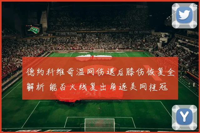 德约科维奇温网伤退后膝伤恢复全解析 能否火线复出角逐美网桂冠