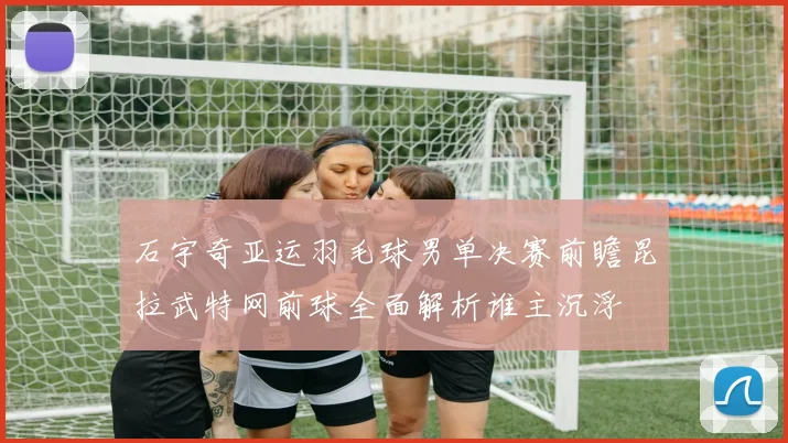石宇奇亚运羽毛球男单决赛前瞻昆拉武特网前球全面解析谁主沉浮