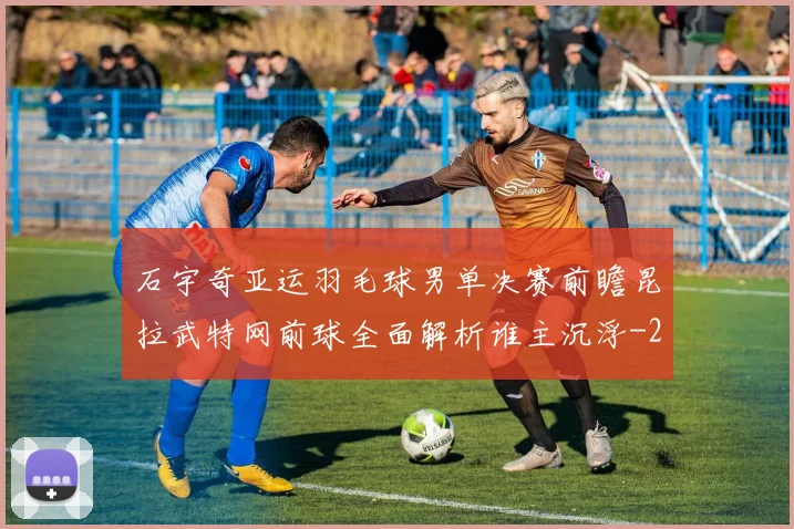 石宇奇亚运羽毛球男单决赛前瞻昆拉武特网前球全面解析谁主沉浮