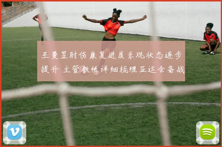 王曼昱肘伤康复进度乐观状态逐步提升 主管教练详细梳理亚运会备战方案与要点