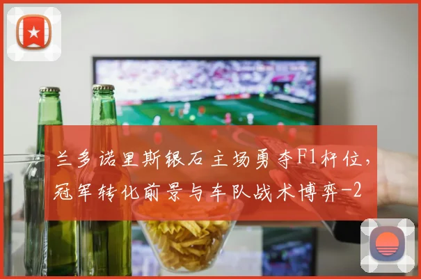 兰多诺里斯银石主场勇夺F1杆位,冠军转化前景与车队战术博弈