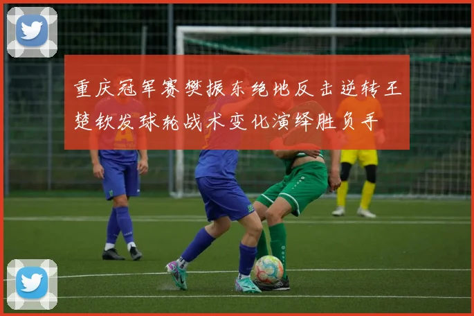 重庆冠军赛樊振东绝地反击逆转王楚钦发球轮战术变化演绎胜负手