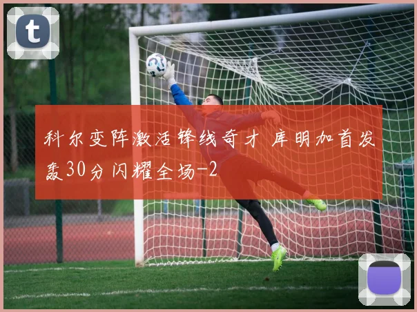 科尔变阵激活锋线奇才 库明加首发轰30分闪耀全场