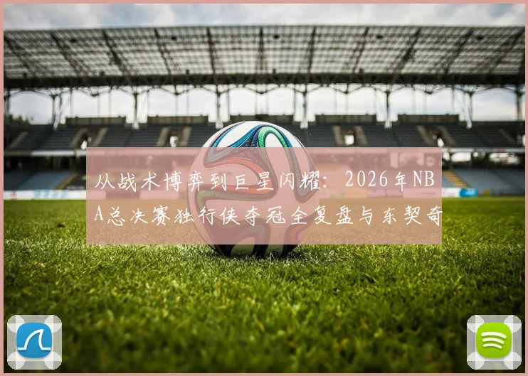 从战术博弈到巨星闪耀：2026年NBA总决赛独行侠夺冠全复盘与东契奇关键表现深度剖析