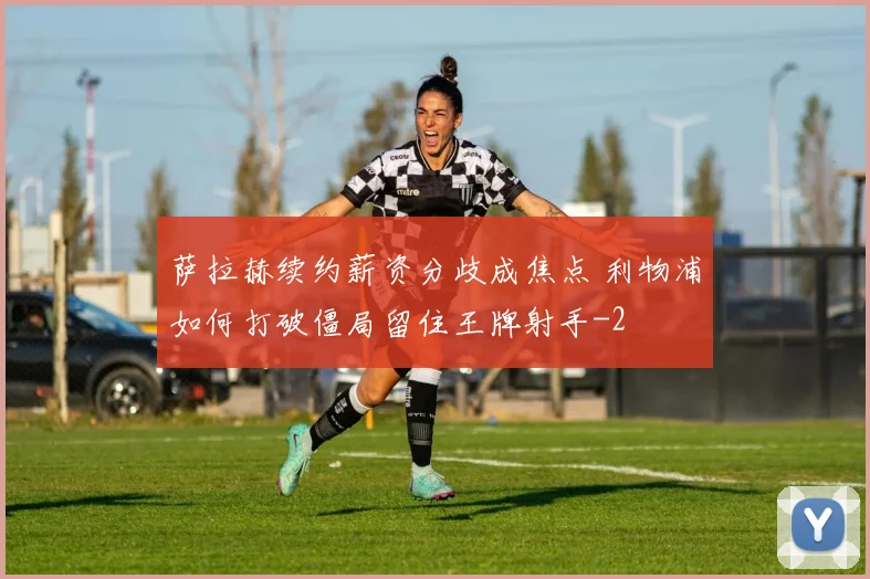 萨拉赫续约薪资分歧成焦点 利物浦如何打破僵局留住王牌射手