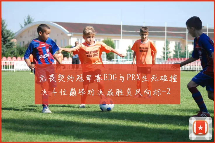 无畏契约冠军赛EDG与PRX生死碰撞 决斗位巅峰对决成胜负风向标
