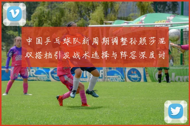 中国乒乓球队新周期调整孙颖莎混双搭档引发战术选择与阵容深度讨论
