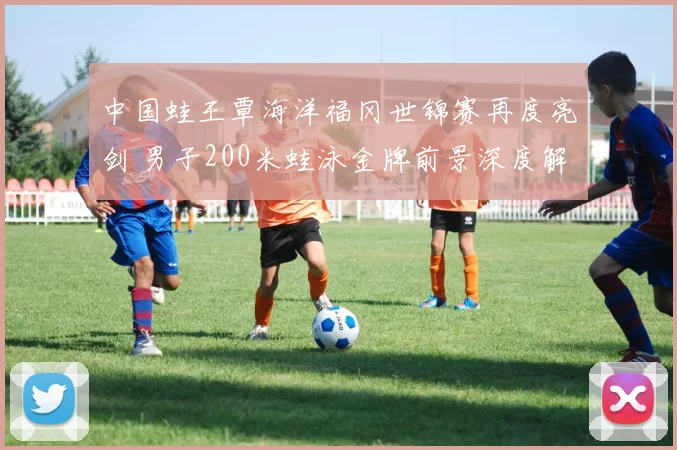 中国蛙王覃海洋福冈世锦赛再度亮剑 男子200米蛙泳金牌前景深度解析
