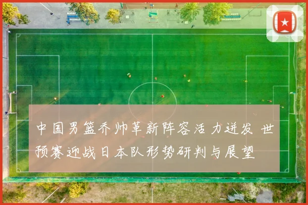 中国男篮乔帅革新阵容活力迸发 世预赛迎战日本队形势研判与展望