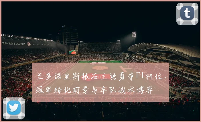 兰多诺里斯银石主场勇夺F1杆位，冠军转化前景与车队战术博弈